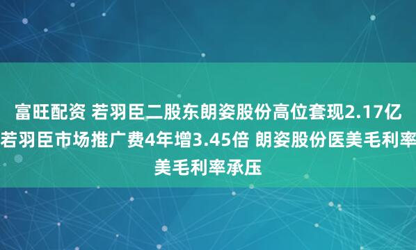 富旺配资 若羽臣二股东朗姿股份高位套现2.17亿元！若羽臣市场推广费4年增3.45倍 朗姿股份医美毛利率承压