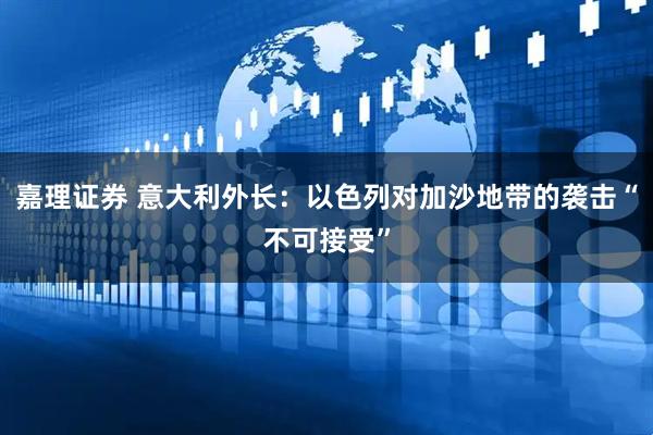 嘉理证券 意大利外长：以色列对加沙地带的袭击“不可接受”