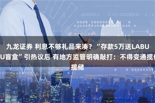 九龙证券 利息不够礼品来凑？“存款5万送LABUBU盲盒”引热议后 有地方监管明确敲打：不得变通揽储