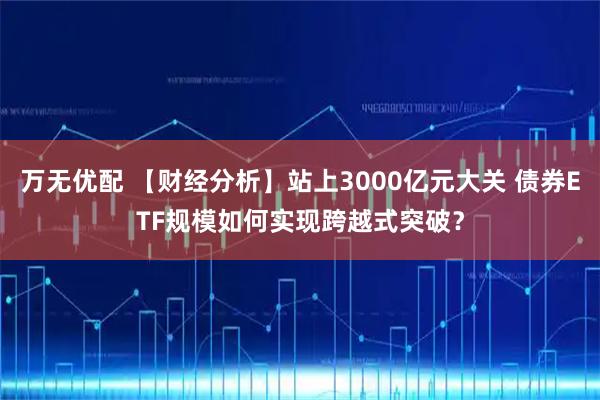 万无优配 【财经分析】站上3000亿元大关 债券ETF规模如何实现跨越式突破？