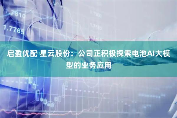 启盈优配 星云股份：公司正积极探索电池AI大模型的业务应用