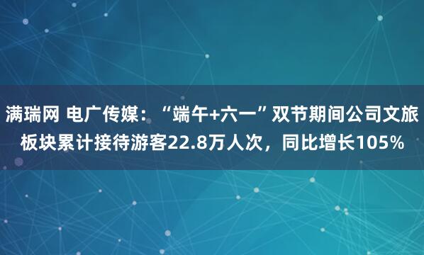 满瑞网 电广传媒：“端午+六一”双节期间公司文旅板块累计接待游客22.8万人次，同比增长105%