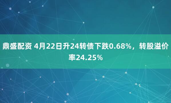 鼎盛配资 4月22日升24转债下跌0.68%，转股溢价率24.25%