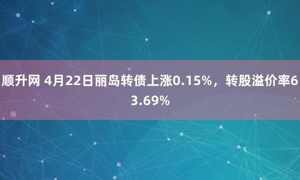 顺升网 4月22日丽岛转债上涨0.15%，转股溢价率63.69%