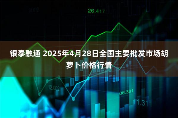 银泰融通 2025年4月28日全国主要批发市场胡萝卜价格行情