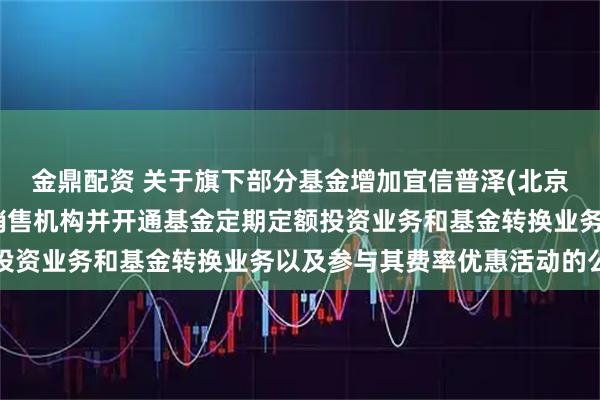 金鼎配资 关于旗下部分基金增加宜信普泽(北京)基金销售有限公司为销售机构并开通基金定期定额投资业务和基金转换业务以及参与其费率优惠活动的公告