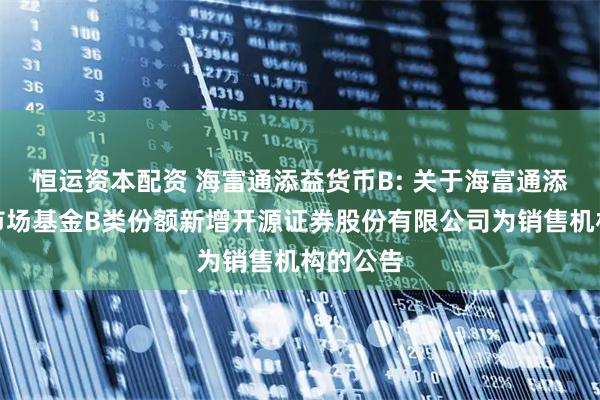 恒运资本配资 海富通添益货币B: 关于海富通添益货币市场基金B类份额新增开源证券股份有限公司为销售机构的公告
