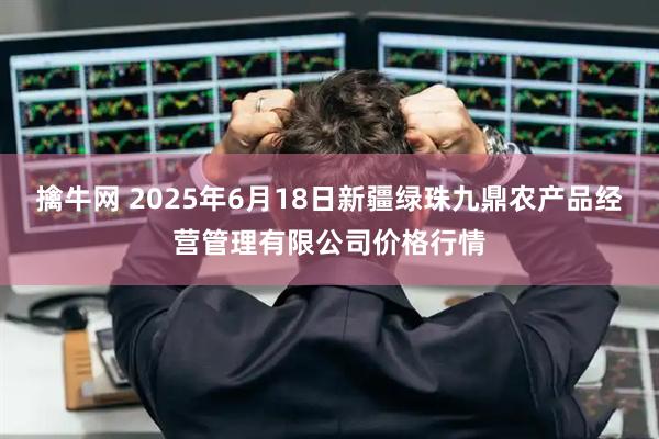 擒牛网 2025年6月18日新疆绿珠九鼎农产品经营管理有限公司价格行情