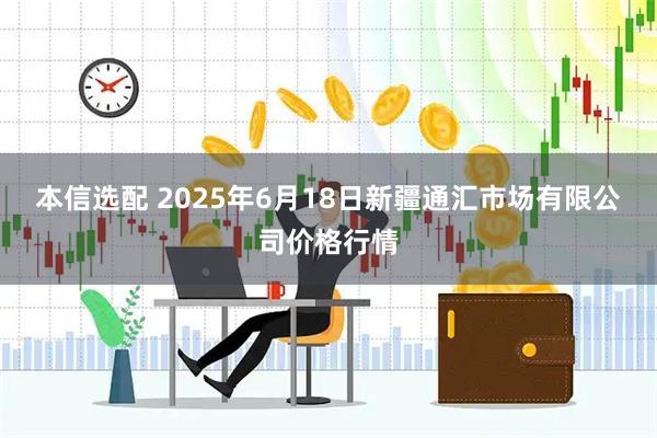 本信选配 2025年6月18日新疆通汇市场有限公司价格行情