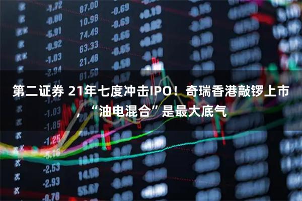 第二证券 21年七度冲击IPO!奇瑞香港敲锣上市,“油电混合”是最大底气