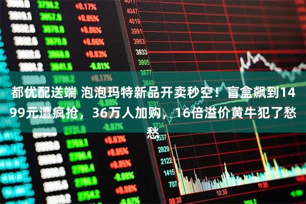 都优配送端 泡泡玛特新品开卖秒空!盲盒飙到1499元遭疯抢,36万人加购,16倍溢价黄牛犯了愁