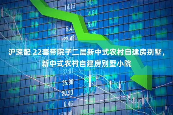 沪深配 22套带院子二层新中式农村自建房别墅,新中式农村自建房别墅小院