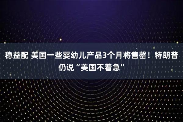稳益配 美国一些婴幼儿产品3个月将售罄！特朗普仍说“美国不着急”