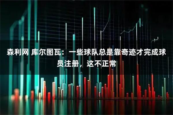 森利网 库尔图瓦:一些球队总是靠奇迹才完成球员注册,这不正常