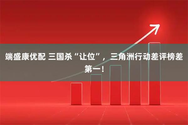 端盛康优配 三国杀“让位”，三角洲行动差评榜差第一！