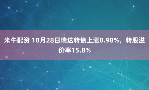 米牛配资 10月28日瑞达转债上涨0.98%,转股溢价率15.8%