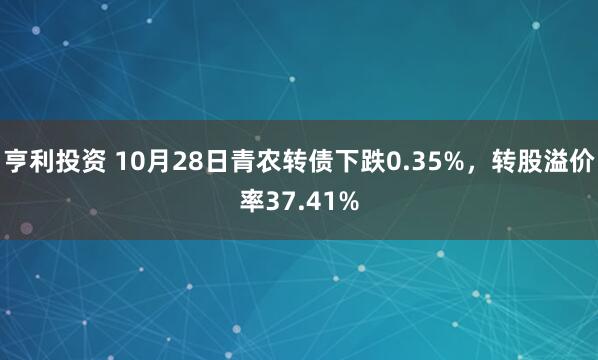 亨利投资 10月28日青农转债下跌0.35%,转股溢价率37.41%