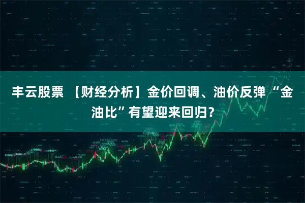 丰云股票 【财经分析】金价回调、油价反弹 “金油比”有望迎来回归?