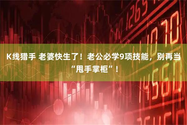 K线猎手 老婆快生了!老公必学9项技能,别再当“甩手掌柜”!