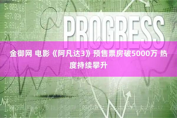 金御网 电影《阿凡达3》预售票房破5000万 热度持续攀升