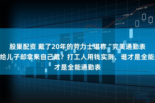 股巢配资 戴了20年的劳力士堪称“完美通勤表”？送给儿子却拿来自己戴？打工人用钱实测，谁才是全能通勤表