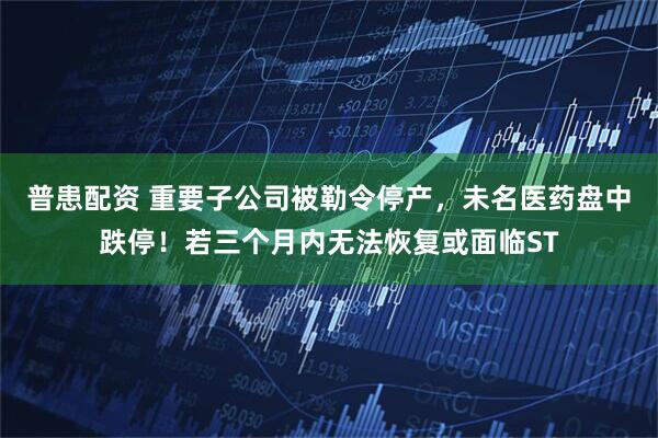 普患配资 重要子公司被勒令停产，未名医药盘中跌停！若三个月内无法恢复或面临ST