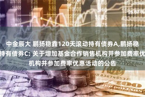 中金辰大 鹏扬稳鑫120天滚动持有债券A,鹏扬稳鑫120天滚动持有债券C: 关于增加基金合作销售机构并参加费率优惠活动的公告