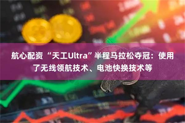 航心配资 “天工Ultra”半程马拉松夺冠：使用了无线领航技术、电池快换技术等