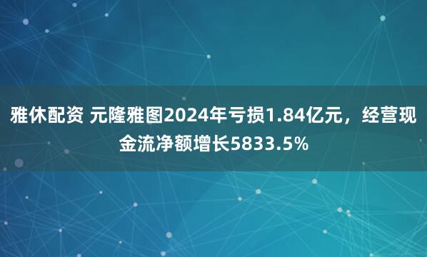 雅休配资 元隆雅图2024年亏损1.84亿元，经营现金流净额增长5833.5%