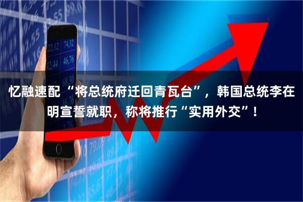 忆融速配 “将总统府迁回青瓦台”，韩国总统李在明宣誓就职，称将推行“实用外交”！