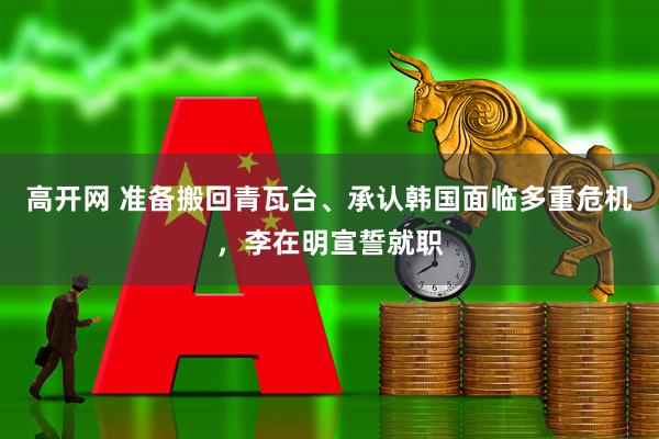 高开网 准备搬回青瓦台、承认韩国面临多重危机，李在明宣誓就职