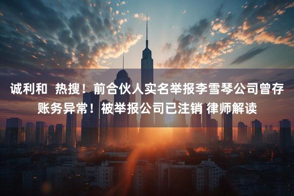 诚利和  热搜！前合伙人实名举报李雪琴公司曾存账务异常！被举报公司已注销 律师解读