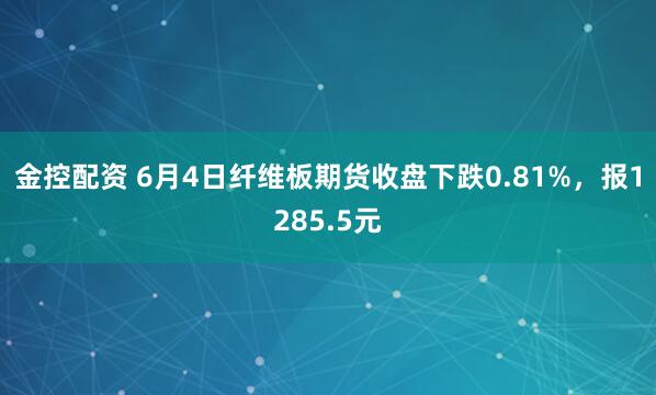 金控配资 6月4日纤维板期货收盘下跌0.81%,报1285.5元