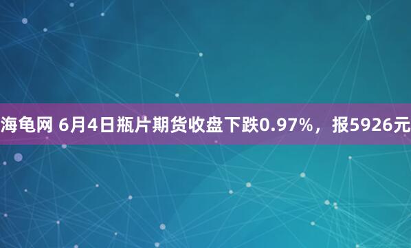 海龟网 6月4日瓶片期货收盘下跌0.97%，报5926元