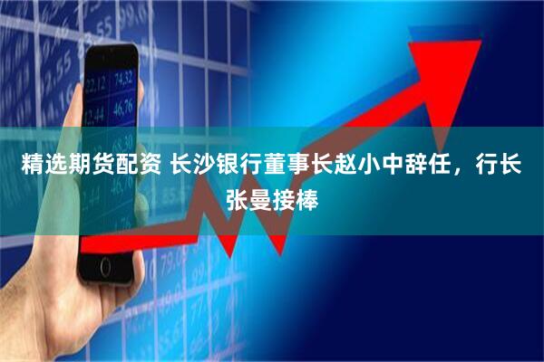 精选期货配资 长沙银行董事长赵小中辞任，行长张曼接棒