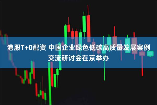 港股T+0配资 中国企业绿色低碳高质量发展案例交流研讨会在京举办