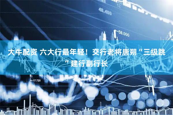 大牛配资 六大行最年轻！交行老将唐朔“三级跳”建行副行长