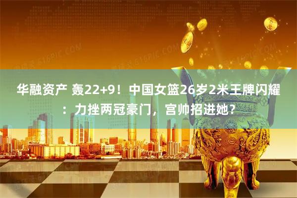 华融资产 轰22+9！中国女篮26岁2米王牌闪耀：力挫两冠豪门，宫帅招进她？