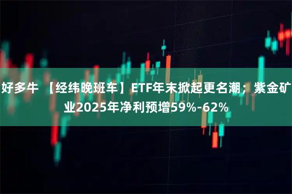 好多牛 【经纬晚班车】ETF年末掀起更名潮；紫金矿业2025年净利预增59%-62%