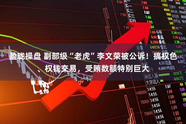 盈珑操盘 副部级“老虎”李文荣被公诉！搞权色、权钱交易，受贿数额特别巨大