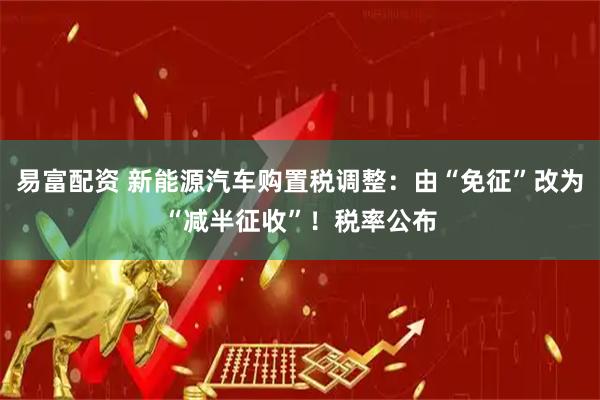 易富配资 新能源汽车购置税调整：由“免征”改为“减半征收”！税率公布