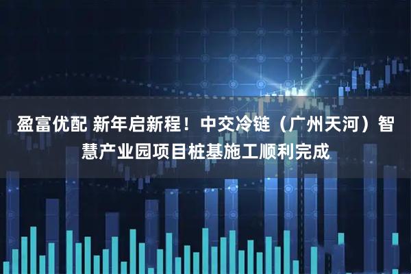 盈富优配 新年启新程!中交冷链(广州天河)智慧产业园项目桩基施工顺利完成