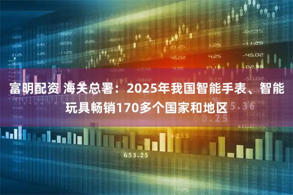 富明配资 海关总署:2025年我国智能手表、智能玩具畅销170多个国家和地区