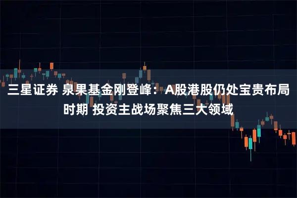 三星证券 泉果基金刚登峰：A股港股仍处宝贵布局时期 投资主战场聚焦三大领域
