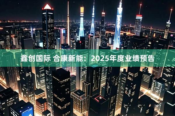 鑫创国际 合康新能：2025年度业绩预告