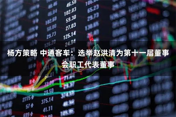 杨方策略 中通客车：选举赵洪清为第十一届董事会职工代表董事