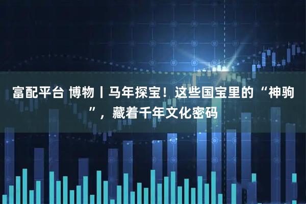 富配平台 博物丨马年探宝！这些国宝里的 “神驹”，藏着千年文化密码