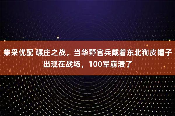 集采优配 碾庄之战，当华野官兵戴着东北狗皮帽子出现在战场，100军崩溃了