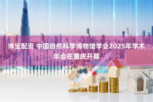 博宝配资 中国自然科学博物馆学会2025年学术年会在重庆开幕