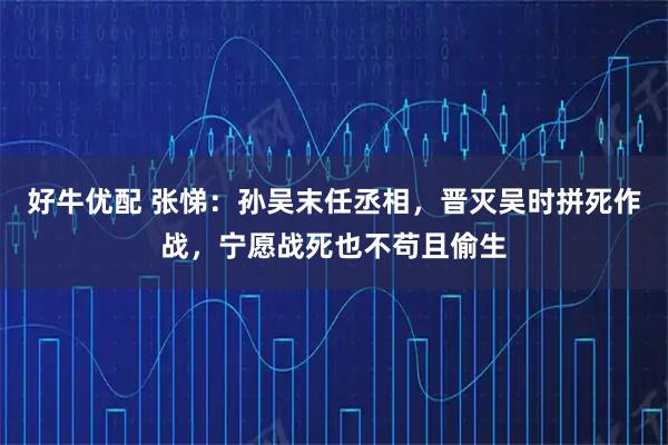 好牛优配 张悌：孙吴末任丞相，晋灭吴时拼死作战，宁愿战死也不苟且偷生